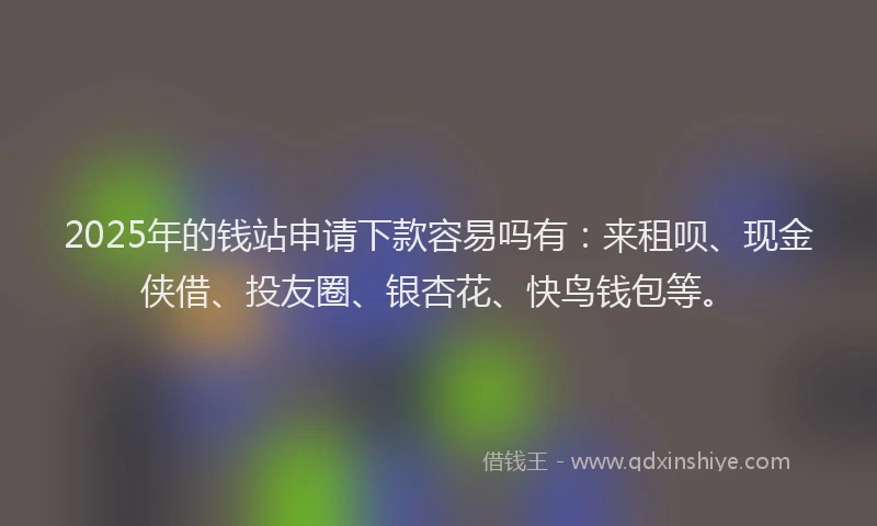 2025年的钱站申请下款容易吗有：来租呗、现金侠借、投友圈、银杏花、快鸟钱包等。