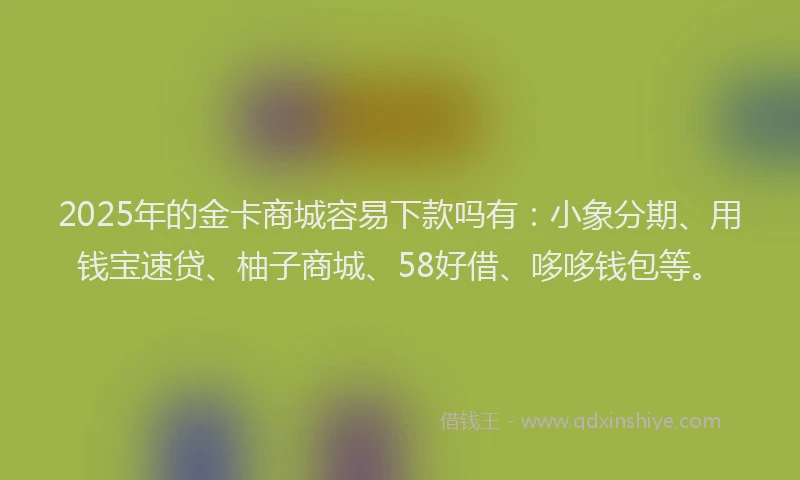 2025年的金卡商城容易下款吗有：小象分期、用钱宝速贷、柚子商城、58好借、哆哆钱包等。