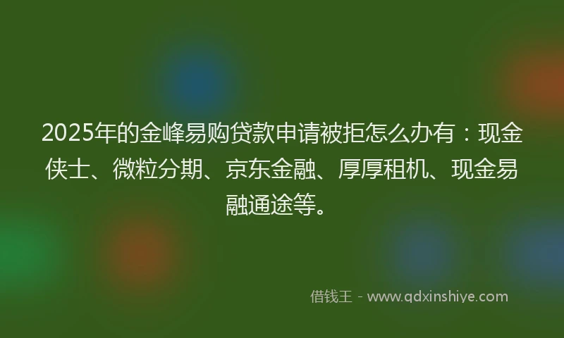 2025年的金峰易购贷款申请被拒怎么办有：现金侠士、微粒分期、京东金融、厚厚租机、现金易融通途等。