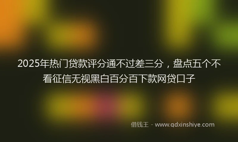 2025年热门贷款评分通不过差三分，盘点五个不看征信无视黑白百分百下款网贷口子