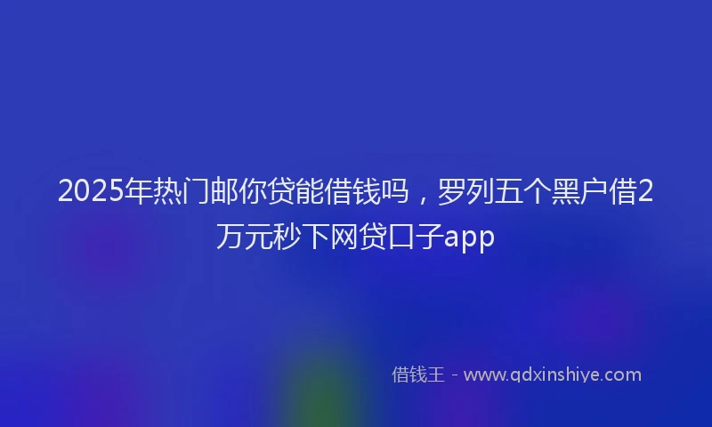 2025年热门邮你贷能借钱吗，罗列五个黑户借2万元秒下网贷口子app