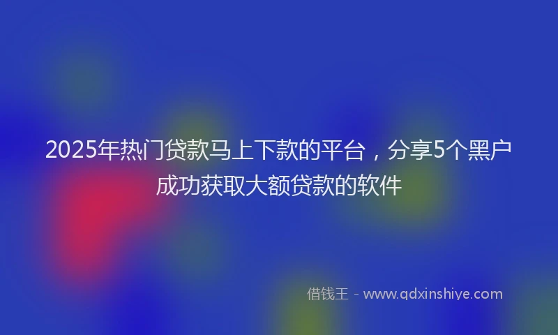 2025年热门贷款马上下款的平台，分享5个黑户成功获取大额贷款的软件