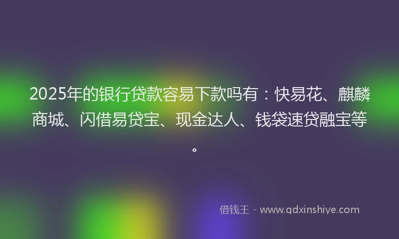2025年的银行贷款容易下款吗有：快易花、麒麟商城、闪借易贷宝、现金达人、钱袋速贷融宝等。