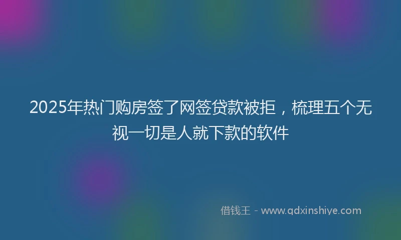 2025年热门购房签了网签贷款被拒，梳理五个无视一切是人就下款的软件
