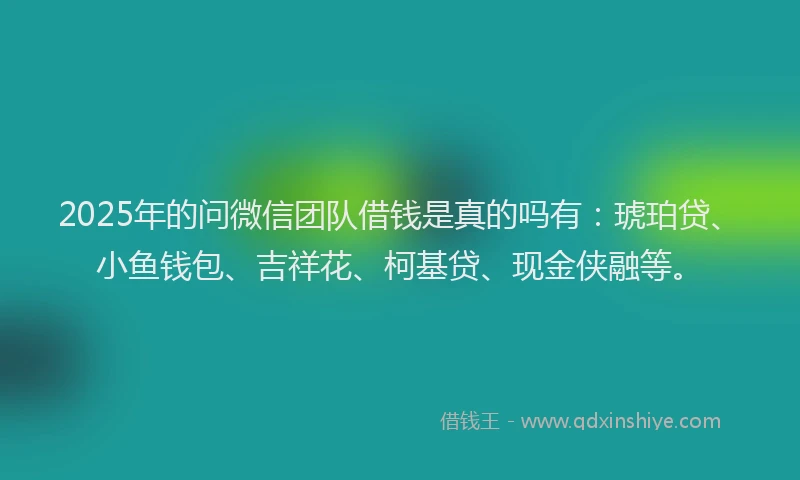 2025年的问微信团队借钱是真的吗有：琥珀贷、小鱼钱包、吉祥花、柯基贷、现金侠融等。