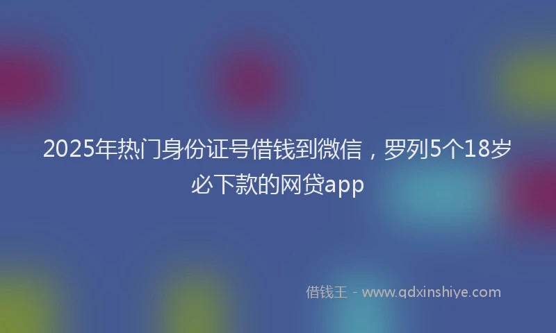2025年热门身份证号借钱到微信，罗列5个18岁必下款的网贷app
