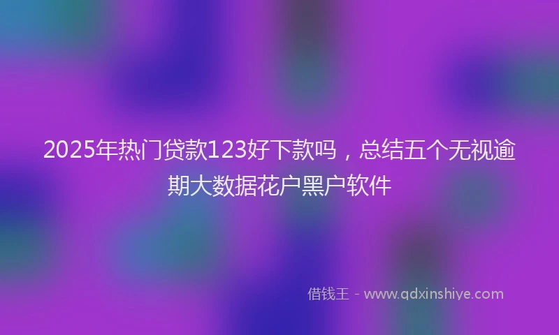 2025年热门贷款123好下款吗，总结五个无视逾期大数据花户黑户软件