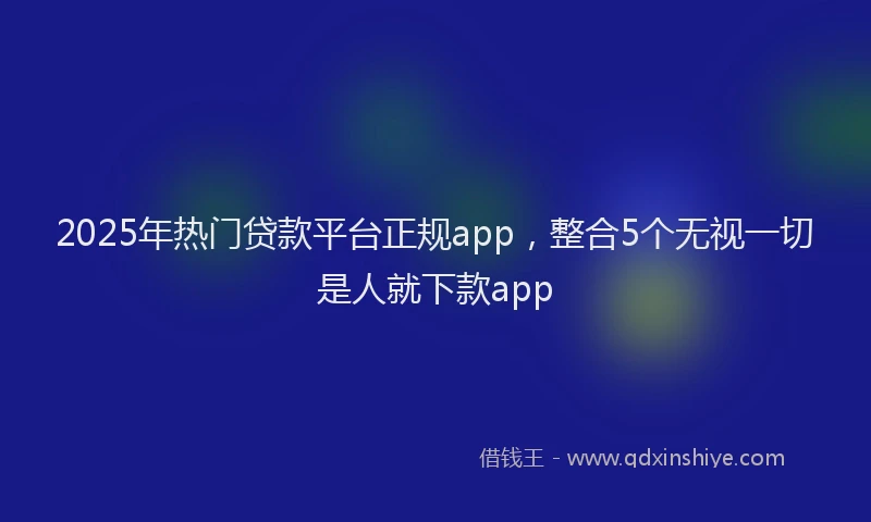 2025年热门贷款平台正规app，整合5个无视一切是人就下款app