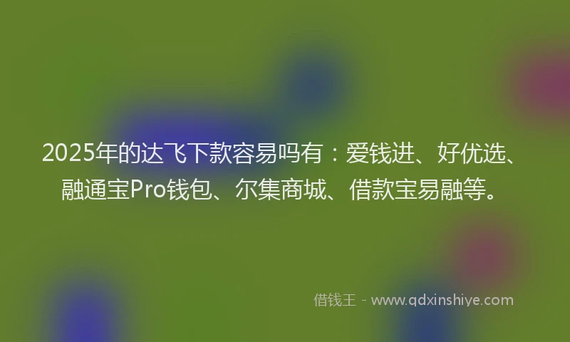 2025年的达飞下款容易吗有：爱钱进、好优选、融通宝Pro钱包、尔集商城、借款宝易融等。