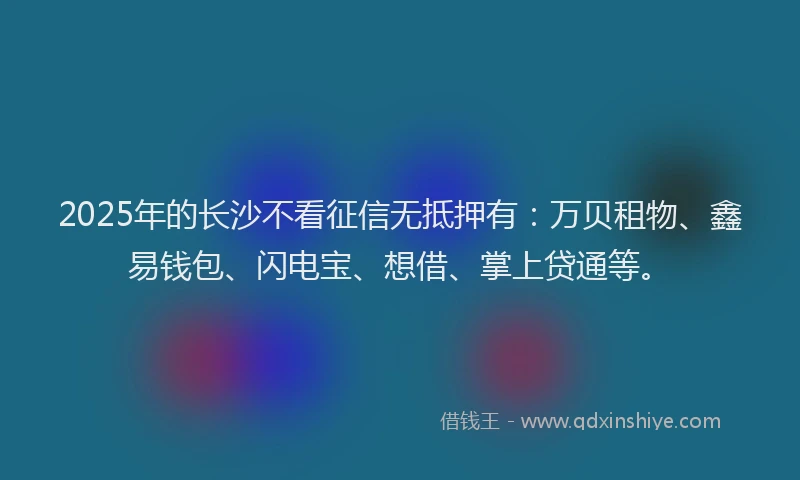 2025年的长沙不看征信无抵押有：万贝租物、鑫易钱包、闪电宝、想借、掌上贷通等。