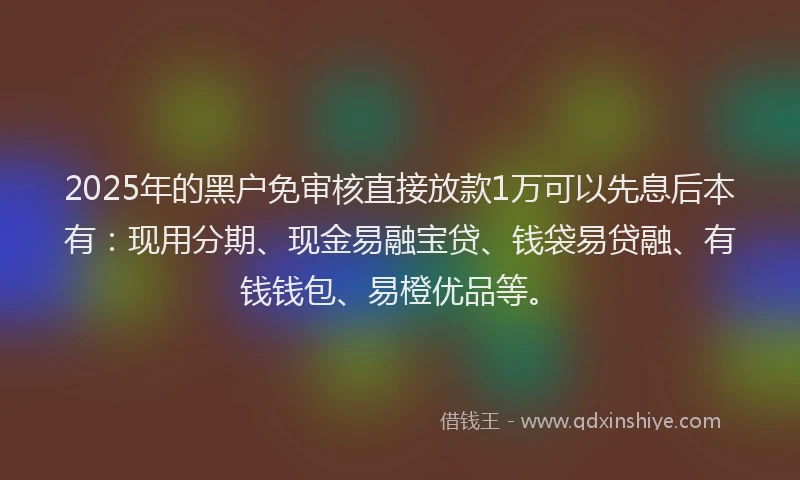 2025年的黑户免审核直接放款1万可以先息后本有：现用分期、现金易融宝贷、钱袋易贷融、有钱钱包、易橙优品等。
