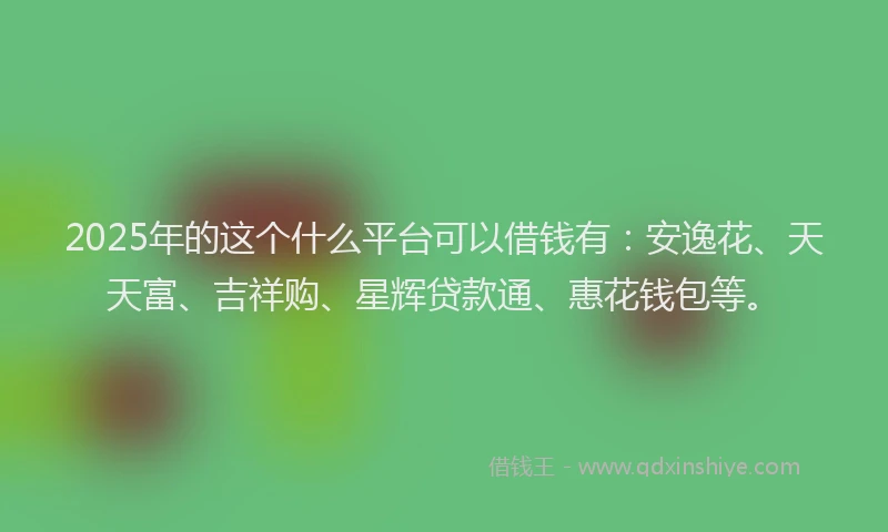 2025年的这个什么平台可以借钱有：安逸花、天天富、吉祥购、星辉贷款通、惠花钱包等。