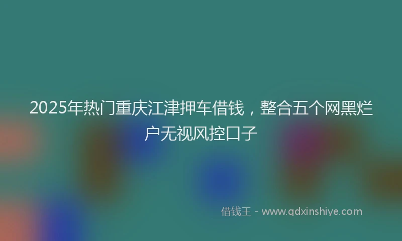 2025年热门重庆江津押车借钱，整合五个网黑烂户无视风控口子