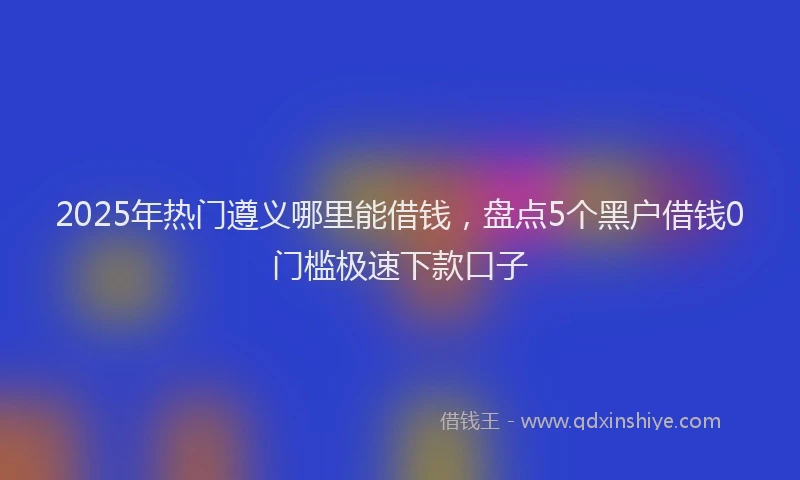 2025年热门遵义哪里能借钱，盘点5个黑户借钱0门槛极速下款口子