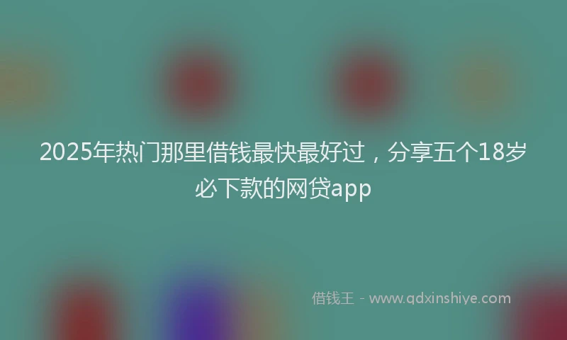 2025年热门那里借钱最快最好过，分享五个18岁必下款的网贷app