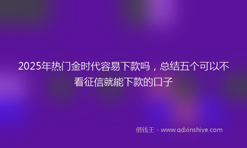 2025年热门金时代容易下款吗，总结五个可以不看征信就能下款的口子