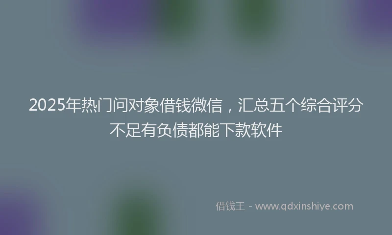 2025年热门问对象借钱微信，汇总五个综合评分不足有负债都能下款软件