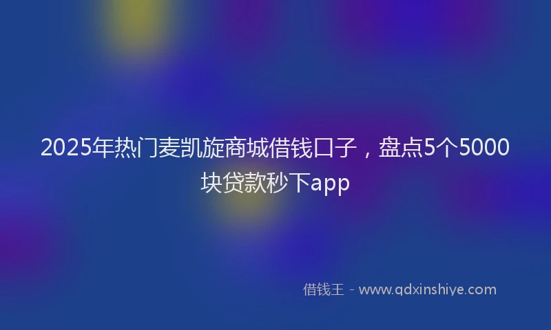 2025年热门麦凯旋商城借钱口子，盘点5个5000块贷款秒下app