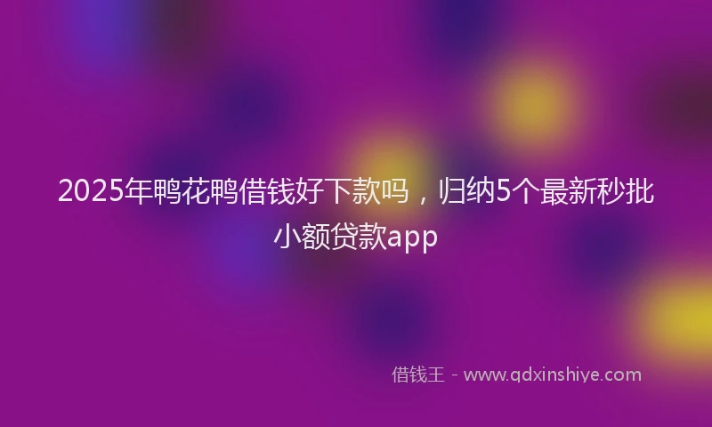 2025年鸭花鸭借钱好下款吗，归纳5个最新秒批小额贷款app