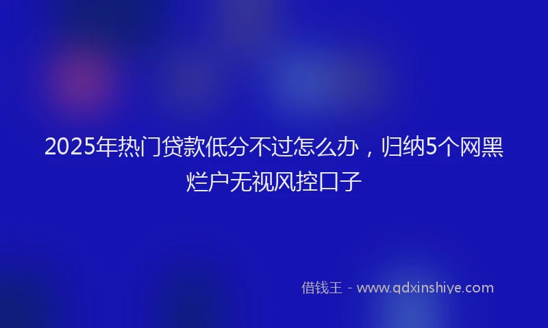 2025年热门贷款低分不过怎么办，归纳5个网黑烂户无视风控口子