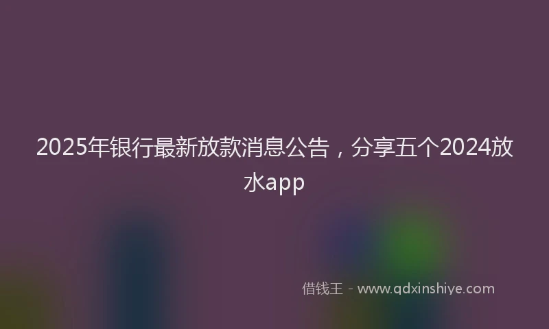2025年银行最新放款消息公告，分享五个2024放水app