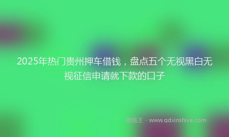 2025年热门贵州押车借钱，盘点五个无视黑白无视征信申请就下款的口子
