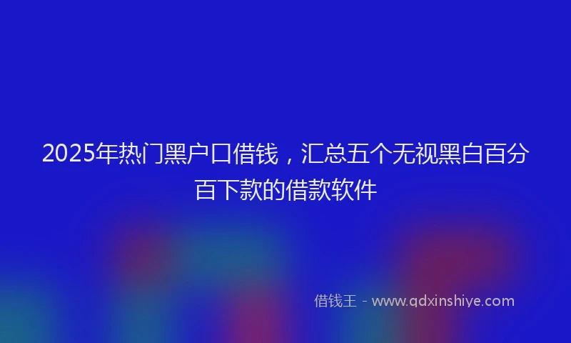 2025年热门黑户口借钱，汇总五个无视黑白百分百下款的借款软件