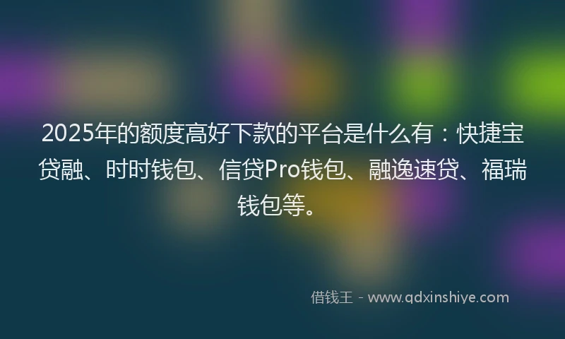 2025年的额度高好下款的平台是什么有：快捷宝贷融、时时钱包、信贷Pro钱包、融逸速贷、福瑞钱包等。