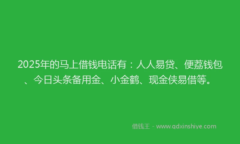 2025年的马上借钱电话有：人人易贷、便荔钱包、今日头条备用金、小金鹤、现金侠易借等。