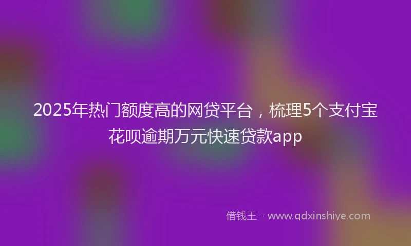 2025年热门额度高的网贷平台，梳理5个支付宝花呗逾期万元快速贷款app