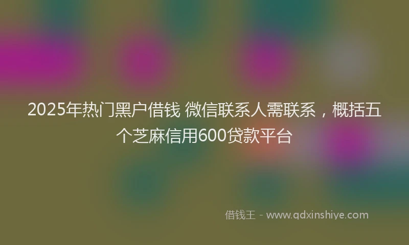 2025年热门黑户借钱 微信联系人需联系，概括五个芝麻信用600贷款平台