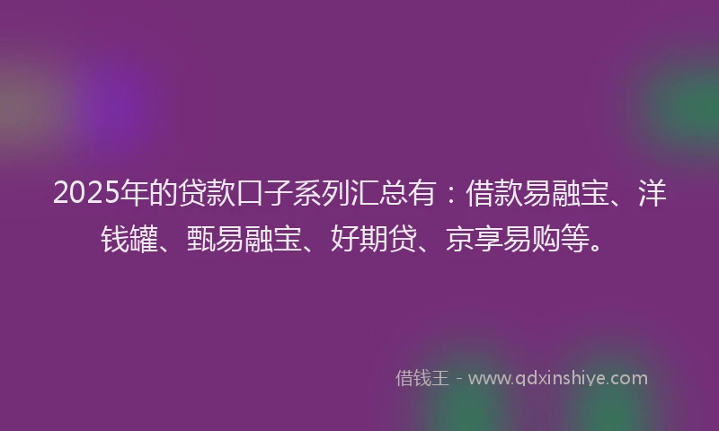 2025年的贷款口子系列汇总有：借款易融宝、洋钱罐、甄易融宝、好期贷、京享易购等。