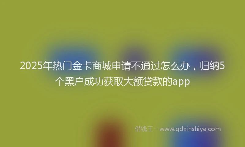 2025年热门金卡商城申请不通过怎么办，归纳5个黑户成功获取大额贷款的app