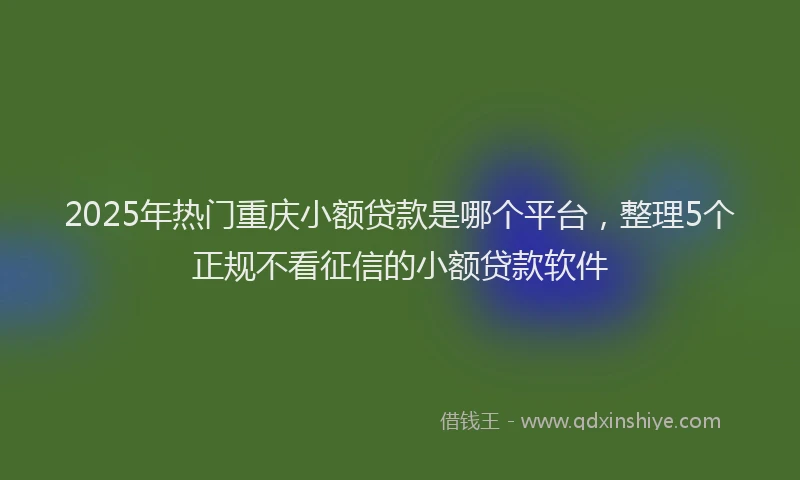 2025年热门重庆小额贷款是哪个平台，整理5个正规不看征信的小额贷款软件