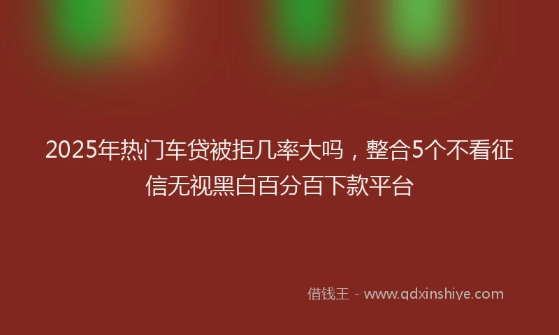 2025年热门车贷被拒几率大吗，整合5个不看征信无视黑白百分百下款平台