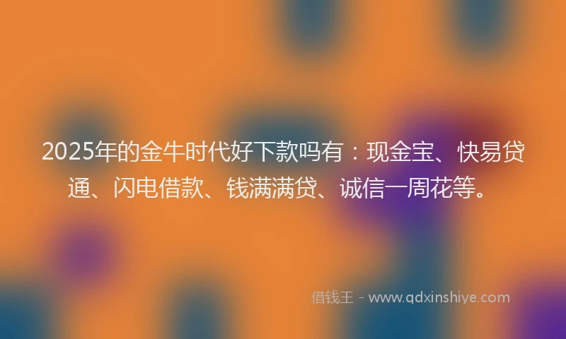 2025年的金牛时代好下款吗有：现金宝、快易贷通、闪电借款、钱满满贷、诚信一周花等。