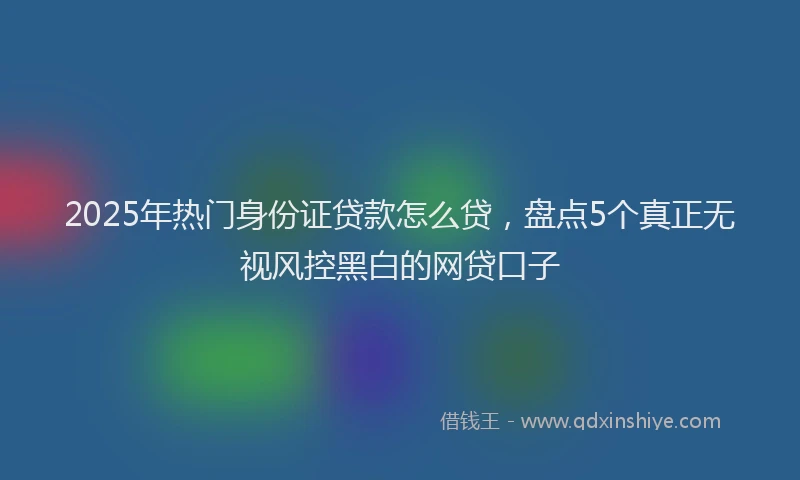 2025年热门身份证贷款怎么贷，盘点5个真正无视风控黑白的网贷口子