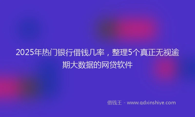 2025年热门银行借钱几率，整理5个真正无视逾期大数据的网贷软件