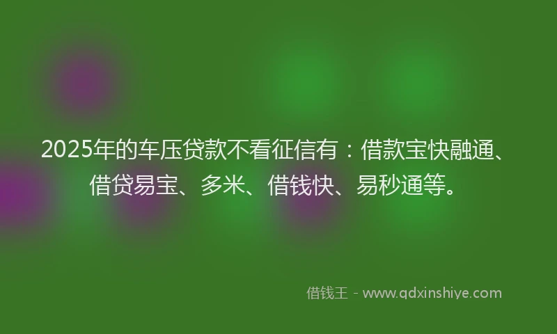 2025年的车压贷款不看征信有：借款宝快融通、借贷易宝、多米、借钱快、易秒通等。