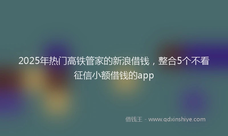 2025年热门高铁管家的新浪借钱，整合5个不看征信小额借钱的app