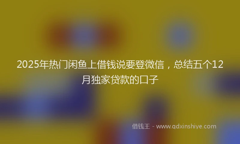 2025年热门闲鱼上借钱说要登微信，总结五个12月独家贷款的口子