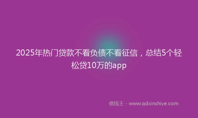 2025年热门贷款不看负债不看征信，总结5个轻松贷10万的app
