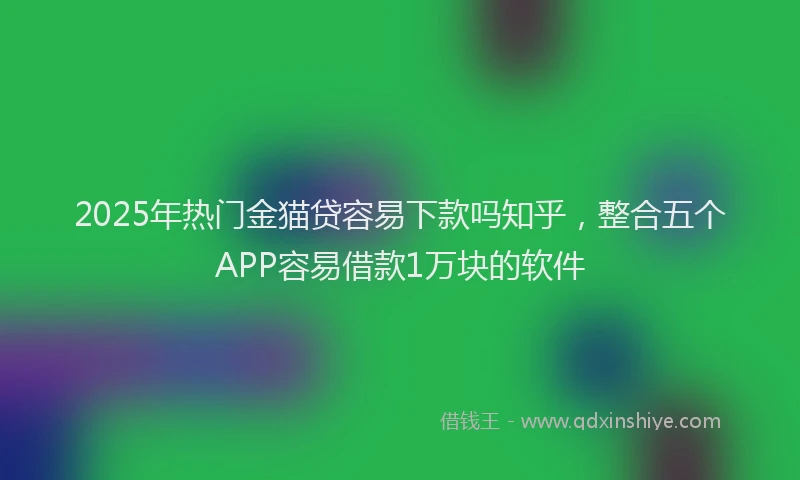 2025年热门金猫贷容易下款吗知乎，整合五个APP容易借款1万块的软件