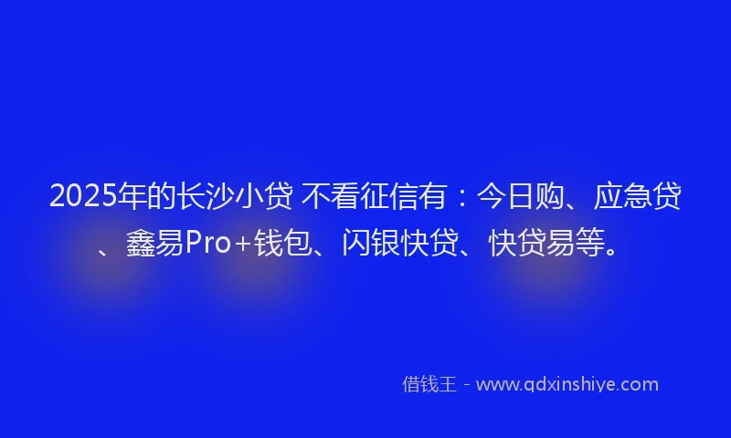 2025年的长沙小贷 不看征信有：今日购、应急贷、鑫易Pro+钱包、闪银快贷、快贷易等。