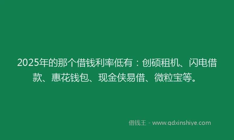 2025年的那个借钱利率低有：创硕租机、闪电借款、惠花钱包、现金侠易借、微粒宝等。