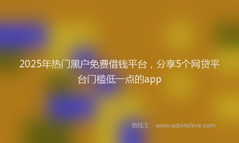 2025年热门黑户免费借钱平台，分享5个网贷平台门槛低一点的app