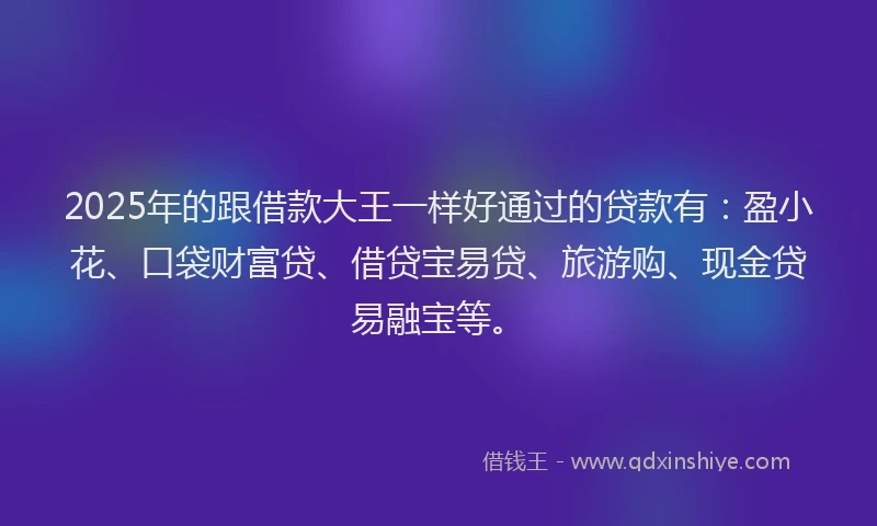 2025年的跟借款大王一样好通过的贷款有：盈小花、口袋财富贷、借贷宝易贷、旅游购、现金贷易融宝等。