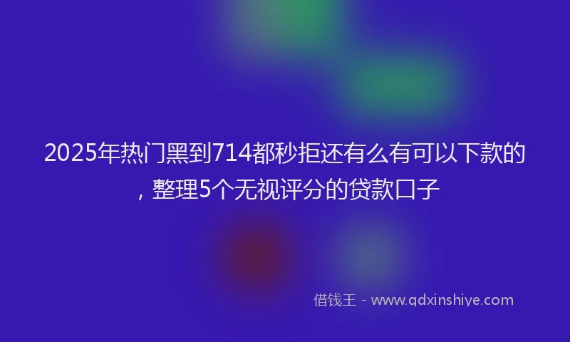 2025年热门黑到714都秒拒还有么有可以下款的，整理5个无视评分的贷款口子