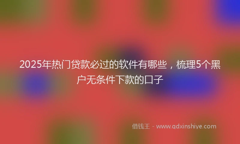 2025年热门贷款必过的软件有哪些，梳理5个黑户无条件下款的口子