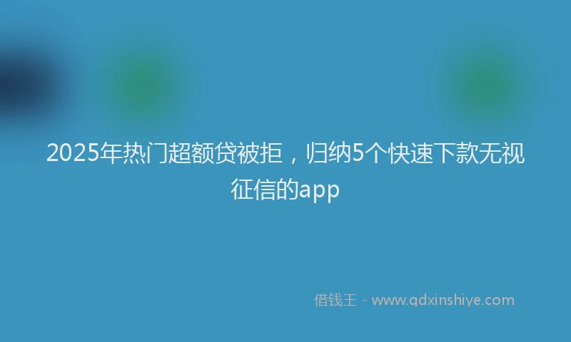 2025年热门超额贷被拒，归纳5个快速下款无视征信的app